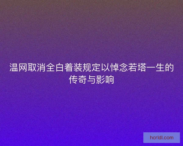 温网取消全白着装规定以悼念若塔一生的传奇与影响