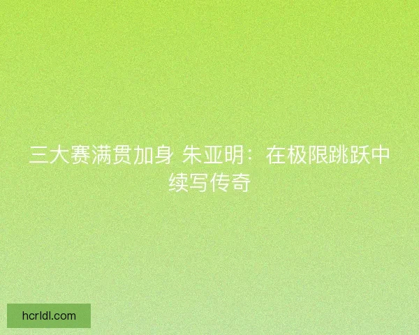 三大赛满贯加身 朱亚明：在极限跳跃中续写传奇