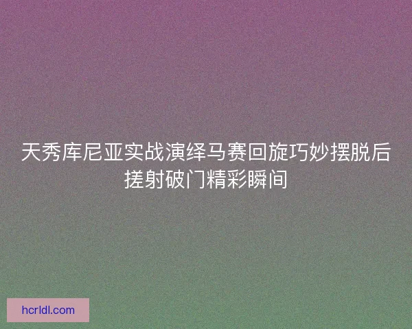 天秀库尼亚实战演绎马赛回旋巧妙摆脱后搓射破门精彩瞬间