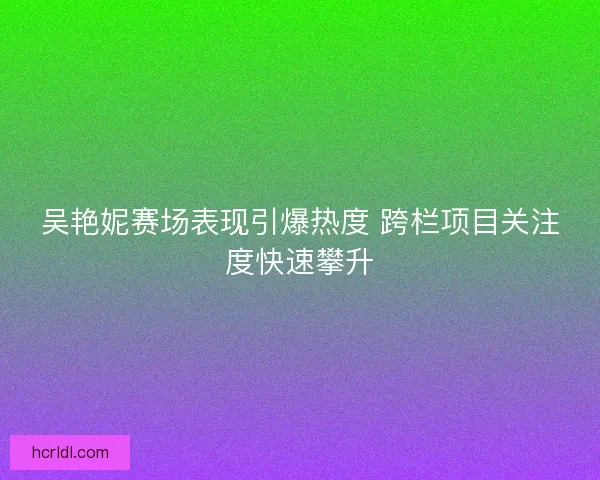 吴艳妮赛场表现引爆热度 跨栏项目关注度快速攀升