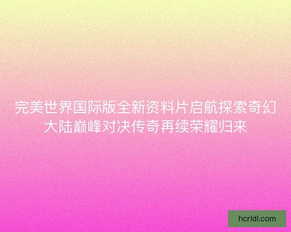 完美世界国际版全新资料片启航探索奇幻大陆巅峰对决传奇再续荣耀归来