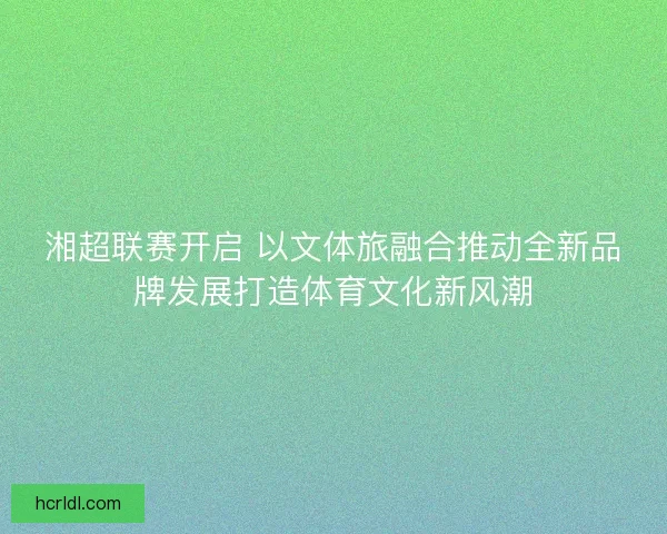 湘超联赛开启 以文体旅融合推动全新品牌发展打造体育文化新风潮